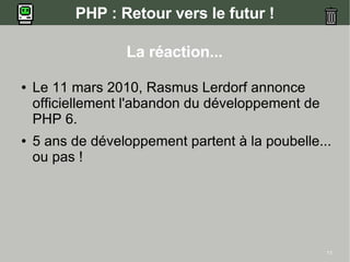 PHP : Retour vers le futur !

                  La réaction...

●   Le 11 mars 2010, Rasmus Lerdorf annonce
    officiellement l'abandon du développement de
    PHP 6.
●   5 ans de développement partent à la poubelle...
    ou pas !




                                                   11
 