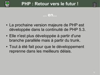 PHP : Retour vers le futur !

                       ... en...

●   La prochaine version majeure de PHP est
    développée dans la continuité de PHP 5.3.
●   Elle n'est plus développée à partir d'une
    branche parallèle mais à partir du trunk.
●   Tout à été fait pour que le développement
    reprenne dans les meilleurs délais.




                                                12
 