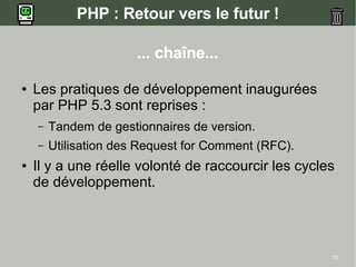 PHP : Retour vers le futur !

                       ... chaîne...

●   Les pratiques de développement inaugurées
    par PHP 5.3 sont reprises :
    –   Tandem de gestionnaires de version.
    –   Utilisation des Request for Comment (RFC).
●   Il y a une réelle volonté de raccourcir les cycles
    de développement.




                                                     13
 