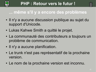 PHP : Retour vers le futur !
    ... même s'il y a encore des problèmes
●   Il n'y a aucune discussion publique au sujet du
    support d'Unicode.
●   Lukas Kahwe Smith a quitté le projet.
●   La communauté des contributeurs a toujours un
    problème de communication.
●   Il n'y a aucune planification.
●   Le trunk n'est pas représentatif de la prochaine
    version.
●   Le nom de la prochaine version est inconnu.
                                                      15
 