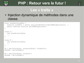 PHP : Retour vers le futur !
                             Les « traits »
●   Injection dynamique de méthodes dans une
    classe.
trait jsonSerializable {
   function toJSON() { return json_encode($this->getJSONProperties());   }
   public abstract function getJSONProperties();
}

class A {
   use jsonSerializable;
   ...
}

class B {
   use jsonSerializable;
   ...
}

$a = new A(uniqid(), array(uniqid(), uniqid()));
$aJSON = $a->toJSON();

$b = new A(uniqid(), uniqid());
$bJSON = $b->toJSON();


                                                                             20
 