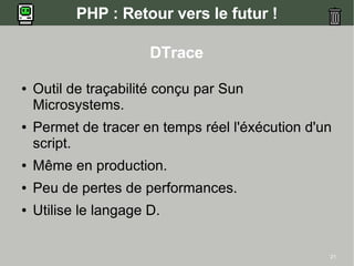PHP : Retour vers le futur !

                       DTrace

●   Outil de traçabilité conçu par Sun
    Microsystems.
●   Permet de tracer en temps réel l'éxécution d'un
    script.
●   Même en production.
●   Peu de pertes de performances.
●   Utilise le langage D.


                                                  21
 