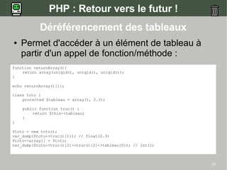 PHP : Retour vers le futur !
           Déréférencement des tableaux
●   Permet d'accéder à un élément de tableau à
    partir d'un appel de fonction/méthode :
function returnArray(){
    return array(uniqid(), uniqid(), uniqid());
}

echo returnArray()[1];

class toto {
    protected $tableau = array(1, 2.3);

    public function truc() {
        return $this->tableau;
    }
}

$toto = new toto();
var_dump($toto->truc()[1]); // float(2.3)
$toto->array[] = $toto;
var_dump($toto->truc()[2]->truc()[2]->tableau[0]); // int(1)



                                                               23
 