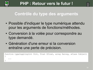 PHP : Retour vers le futur !

        Contrôle du type des arguments

●   Possible d'indiquer le type numérique attendu
    pour les arguments de fonctions/méthodes.
●   Conversion à la volée pour correspondre au
    type demandé.
●   Génération d'une erreur si la conversion
    entraîne une perte de précision.
function typeJuggling(int $int, float $float, array $array, aClass $object)
{
   ...
}


                                                                          24
 