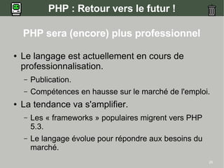 PHP : Retour vers le futur !

    PHP sera (encore) plus professionnel

●   Le langage est actuellement en cours de
    professionnalisation.
    –   Publication.
    –   Compétences en hausse sur le marché de l'emploi.
●   La tendance va s'amplifier.
    –   Les « frameworks » populaires migrent vers PHP
        5.3.
    –   Le langage évolue pour répondre aux besoins du
        marché.
                                                         25
 