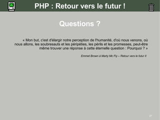 PHP : Retour vers le futur !

                            Questions ?

    « Mon but, c'est d'élargir notre perception de l'humanité, d'où nous venons, où
nous allons, les soubresauts et les péripéties, les périls et les promesses, peut-être
                même trouver une réponse à cette éternelle question : Pourquoi ? »

                                          Emmet Brown à Marty Mc Fly – Retour vers le futur II




                                                                                                 27
 