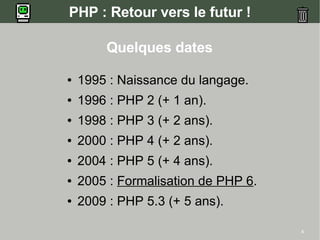 PHP : Retour vers le futur !

        Quelques dates

●   1995 : Naissance du langage.
●   1996 : PHP 2 (+ 1 an).
●   1998 : PHP 3 (+ 2 ans).
●   2000 : PHP 4 (+ 2 ans).
●   2004 : PHP 5 (+ 4 ans).
●   2005 : Formalisation de PHP 6.
●   2009 : PHP 5.3 (+ 5 ans).

                                     4
 