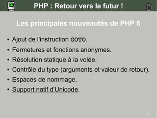 PHP : Retour vers le futur !

     Les principales nouveautés de PHP 6

●   Ajout de l'instruction GOTO.
●   Fermetures et fonctions anonymes.
●   Résolution statique à la volée.
●   Contrôle du type (arguments et valeur de retour).
●   Espaces de nommage.
●   Support natif d'Unicode.


                                                    5
 