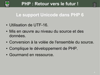 PHP : Retour vers le futur !

       Le support Unicode dans PHP 6

●   Utilisation de UTF-16.
●   Mis en œuvre au niveau du source et des
    données.
●   Conversion à la volée de l'ensemble du source.
●   Complique le développement de PHP.
●   Gourmand en ressource.



                                                     6
 