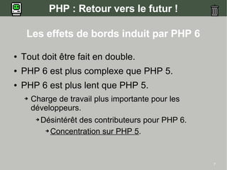 PHP : Retour vers le futur !

     Les effets de bords induit par PHP 6

●   Tout doit être fait en double.
●   PHP 6 est plus complexe que PHP 5.
●   PHP 6 est plus lent que PHP 5.
    ➔   Charge de travail plus importante pour les
        développeurs.
         ➔   Désintérêt des contributeurs pour PHP 6.
              ➔ Concentration sur PHP 5.




                                                        7
 