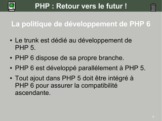 PHP : Retour vers le futur !

La politique de développement de PHP 6

●   Le trunk est dédié au développement de
    PHP 5.
●   PHP 6 dispose de sa propre branche.
●   PHP 6 est développé parallélement à PHP 5.
●   Tout ajout dans PHP 5 doit être intégré à
    PHP 6 pour assurer la compatibilité
    ascendante.


                                                 8
 