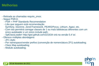 Melhorias - Retirada as chamadas require_once; - Segue PSR-0;  - PSR = PHP Standards Recomendation  - Libs que seguem está recomendação:  Symfony, Doctrine, Zend Framework, PEAR2/Pyrus, Lithium, Agavi, etc. - Com isto permitirá carregar classes de 1 ou mais bibliotecas diferentes com um  único autoloader e um único include path; - SplClassLoader! http://gist.github.com/221634 virá na versão 5.4 \o/. - Oferece múltiplas abordagens - ZF1 style; - Por namespace/vendor prefixo (convenção de nomenclatura ZF1) autoloading; - Class Map autoloading; - Module autoloading; 05 de Novembro de 2011 