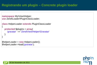 Registrando um plugin – Concrete plugin loader namespace  My\View\Helper; use  Zend\Loader\PluginClassLoader; class  HelperLoader  extends  PluginClassLoader { protected  $plugins =  array ( 'gravatar'   =>  'Zend\View\Helper\Gravatar' ); } $helperLoader =  new  HelperLoader(); $helperLoader->load( 'gravatar' ); 05 de Novembro de 2011 