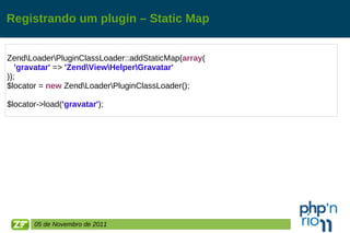Registrando um plugin – Static Map Zend\Loader\PluginClassLoader::addStaticMap( array ( 'gravatar'  =>  'Zend\View\Helper\Gravatar' )); $locator =  new  Zend\Loader\PluginClassLoader(); $locator->load( 'gravatar' ); 05 de Novembro de 2011 