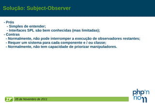 Solução: Subject-Observer - Prós - Simples de entender; - Interfaces SPL são bem conhecidas (mas limitadas); - Contras - Normalmente, não pode interromper a execução de observadores restantes; - Requer um sistema para cada componente e / ou classe; - Normalmente, não tem capacidade de priorizar manipuladores.  05 de Novembro de 2011 