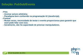Solução: PubSub/Events - Prós - Assinar avisos arbitrária; - Paradigma bem conhecido na programação UI (JavaScript). - Contras - Muitas vezes, necessidade de testar o evento proporcionou para garantir que  você pode lidar com isso; - Geralmente, não há capacidade de priorizar manipuladores.  05 de Novembro de 2011 