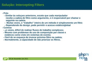 Solução: Intercepting Filters - Prós - Similar às soluções anteriores, exceto que cada manipulador  recebe a cadeia de filtro como argumento, e é responsável por chamar o  seguinte na cadeia. -  Muitas vezes, o "trabalho" inteiro de um método é simplesmente um filtro - Dependendo do design, pode permitir o acesso estático/global - Contras - Às vezes, difícil de realizar fluxos de trabalho complexos; - Mesmo com problemas de uso de composição por classe e  estáticos como visto em sistemas de evento; - Fácil de se esqueça de invocar próximo filtro na cadeia; - Normalmente, a capacidade de não priorizar os filtros. 05 de Novembro de 2011 