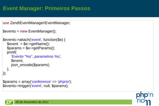 Event Manager: Primeiros Passos use  Zend\EventManager\EventManager; $events =  new  EventManager(); $events->attach( 'event' , function($e) { $event  = $e->getName(); $params = $e->getParams(); printf( 'Evento "%s", parametros %s' , $event, json_encode($params) ); }); $params = array( 'conference'  =>  'phprio' ); $events->trigger( 'event' , null, $params); 05 de Novembro de 2011 