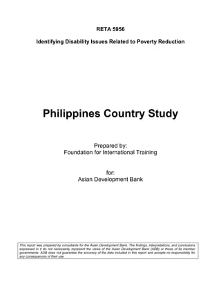 RETA 5956

           Identifying Disability Issues Related to Poverty Reduction




               Philippines Country Study

                                        Prepared by:
                             Foundation for International Training


                                                 for:
                                       Asian Development Bank




This report was prepared by consultants for the Asian Development Bank. The findings, interpretations, and conclusions
expressed in it do not necessarily represent the views of the Asian Development Bank (ADB) or those of its member
governments. ADB does not guarantee the accuracy of the data included in this report and accepts no responsibility for
any consequences of their use.
 