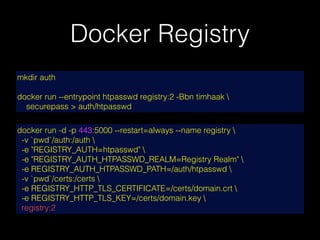 Docker Registry
docker run -d -p 443:5000 --restart=always --name registry 
-v `pwd`/auth:/auth 
-e "REGISTRY_AUTH=htpasswd" 
-e "REGISTRY_AUTH_HTPASSWD_REALM=Registry Realm" 
-e REGISTRY_AUTH_HTPASSWD_PATH=/auth/htpasswd 
-v `pwd`/certs:/certs 
-e REGISTRY_HTTP_TLS_CERTIFICATE=/certs/domain.crt 
-e REGISTRY_HTTP_TLS_KEY=/certs/domain.key 
registry:2
mkdir auth
docker run --entrypoint htpasswd registry:2 -Bbn timhaak 
securepass > auth/htpasswd
 
