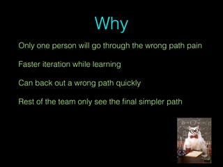 Why
Only one person will go through the wrong path pain
Faster iteration while learning
Can back out a wrong path quickly
Rest of the team only see the ﬁnal simpler path
 