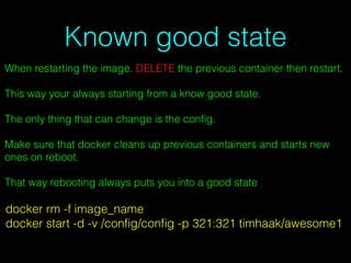 Known good state
When restarting the image. DELETE the previous container then restart.
This way your always starting from a know good state.
The only thing that can change is the conﬁg.
Make sure that docker cleans up previous containers and starts new
ones on reboot.
That way rebooting always puts you into a good state
docker rm -f image_name
docker start -d -v /conﬁg/conﬁg -p 321:321 timhaak/awesome1
 