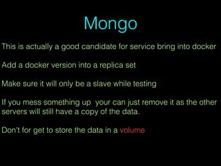 Mongo
This is actually a good candidate for service bring into docker
Add a docker version into a replica set
Make sure it will only be a slave while testing
If you mess something up your can just remove it as the other
servers will still have a copy of the data.
Don't for get to store the data in a volume
 