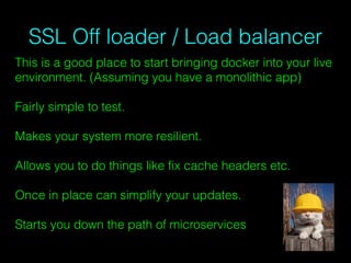 SSL Off loader / Load balancer
This is a good place to start bringing docker into your live
environment. (Assuming you have a monolithic app)
Fairly simple to test.
Makes your system more resilient.
Allows you to do things like ﬁx cache headers etc.
Once in place can simplify your updates.
Starts you down the path of microservices
 