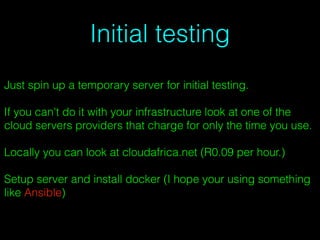 Initial testing
Just spin up a temporary server for initial testing.
If you can't do it with your infrastructure look at one of the
cloud servers providers that charge for only the time you use.
Locally you can look at cloudafrica.net (R0.09 per hour.)
Setup server and install docker (I hope your using something
like Ansible)
 
