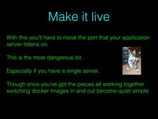 Make it live
With this you'll have to move the port that your application
server listens on.
This is the most dangerous bit.
Especially if you have a single server.
Though once you've got the pieces all working together
switching docker images in and out become quiet simple.
 