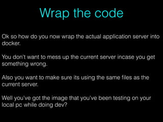 Wrap the code
Ok so how do you now wrap the actual application server into
docker.
You don't want to mess up the current server incase you get
something wrong.
Also you want to make sure its using the same ﬁles as the
current server.
Well you've got the image that you've been testing on your
local pc while doing dev?
 