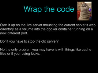 Wrap the code
Start it up on the live server mounting the current server's web
directory as a volume into the docker container running on a
new different port.
Don't you have to stop the old server?
No the only problem you may have is with things like cache
ﬁles or if your using locks.
 