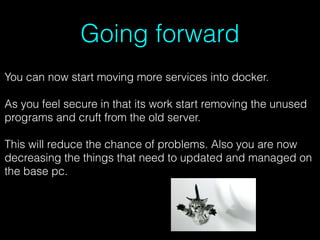 Going forward
You can now start moving more services into docker.
As you feel secure in that its work start removing the unused
programs and cruft from the old server.
This will reduce the chance of problems. Also you are now
decreasing the things that need to updated and managed on
the base pc.
 