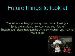 Future things to look at
The follow are things you may want to start looking at
Some are available now some are near future.
Though each does increase the complexity which you may not
want to do
 