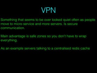 VPN
Something that seems to be over looked quiet often as people
move to micro service and more servers. Is secure
communication.
Main advantage is safe zones so you don't have to wrap
everything.
As an example servers talking to a centralised redis cache
 