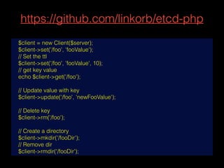 https://github.com/linkorb/etcd-php
$client = new Client($server);
$client->set('/foo', 'fooValue');
// Set the ttl
$client->set('/foo', 'fooValue', 10);
// get key value
echo $client->get('/foo');
// Update value with key
$client->update('/foo', 'newFooValue');
// Delete key
$client->rm('/foo');
// Create a directory
$client->mkdir('/fooDir');
// Remove dir
$client->rmdir('/fooDir');
 