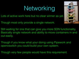 Networking
Lots of active work here but no clear winner as yet.
Though most only provide a single network.
Still waiting for one that can give you more SDN functionality.
Basically single network and ability to move containers in and
out easily.
Though if you know what your doing using Pipework and
openvswitch you could build your own system.
Though very few people would have this requirement.
 