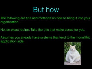 But how
The following are tips and methods on how to bring it into your
organisation.
Not an exact recipe. Take the bits that make sense for you.
Assumes you already have systems that tend to the monolithic
application side.
 