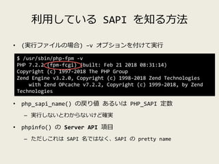 利用している SAPI を知る方法
• (実行ファイルの場合) –v オプションを付けて実行
• php_sapi_name() の戻り値 あるいは PHP_SAPI 定数
– 実行しないとわからないけど確実
• phpinfo() の Ser...