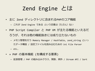 Zend Engine とは
• 主に Zend ディレクトリに含まれるPHPのコア機能
– これが Zend Engine である という定義は（たぶん）ない
• PHP Script Compiler と PHP VM が主たる機能といえる...