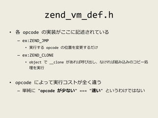 zend_vm_def.h
• 各 opcode の実装がここに記述されている
– ex:ZEND_JMP
• 実行する opcode の位置を変更するだけ
– ex:ZEND_CLONE
• object で __clone があれば呼び出し...