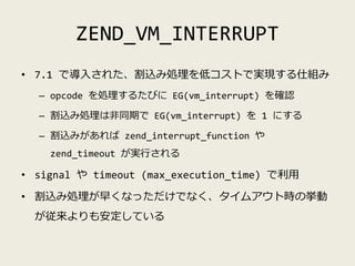ZEND_VM_INTERRUPT
• 7.1 で導入された、割込み処理を低コストで実現する仕組み
– opcode を処理するたびに EG(vm_interrupt) を確認
– 割込み処理は非同期で EG(vm_interrupt) を 1...