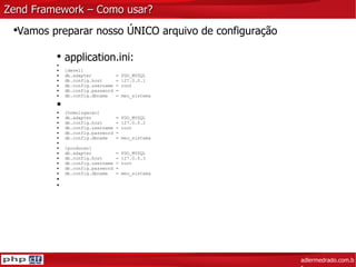 Zend Framework – Como usar? adlermedrado.com.br Vamos preparar nosso ÚNICO arquivo de configuração application.ini: [devel] db.adapter  = PDO_MYSQL db.config.host  = 127.0.0.1 db.config.username = root db.config.password =  db.config.dbname  = meu_sistema [homologacao] db.adapter  = PDO_MYSQL db.config.host  = 127.0.0.2 db.config.username = root db.config.password =  db.config.dbname  = meu_sistema [producao] db.adapter  = PDO_MYSQL db.config.host  = 127.0.0.3 db.config.username = root db.config.password =  db.config.dbname  = meu_sistema 