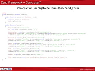 Zend Framework – Como usar? adlermedrado.com.br Vamos criar um objeto de formulário Zend_Form <?php class  UsuarioForm  extends  Zend_Form { public function  __construct( $options  = null) { parent ::__construct( $options ); $this ->generate(); } public function  generate() { $this ->setName( 'usuarioform' ); $id  =  new  Zend_Form_Element_Hidden( 'id' ); $nomeCompleto  =  new  Zend_Form_Element_Text( 'nome_completo' ); $nomeCompleto ->setLabel( 'Nome Completo:' )->setRequired( true )->addFilter( 'StripTags' )->addFilter( 'StringTrim' ) ->addValidator( 'NotEmpty' )->setAttrib( 'size' ,  '60' )->setAttrib( 'maxlength' , '80' );   $username  =  new  Zend_Form_Element_Text( 'username' );   $username ->setLabel( 'Username:' )->setRequired( true )->addFilter( 'StripTags' )->addFilter( 'StringTrim' )   ->addValidator( 'NotEmpty' )->setAttrib( 'size' ,  '45' )->setAttrib( 'maxlength' , '45' );   $senha  =  new  Zend_Form_Element_Password( 'senha' );   $senha ->setLabel( 'Senha:' )->setRequired( true )->addFilter( 'StripTags' )->addFilter( 'StringTrim' )   ->addValidator( 'NotEmpty' )->setAttrib( 'size' ,  '45' )->setAttrib( 'maxlength' , '45' );   $email  =  new  Zend_Form_Element_Text( 'email' );   $email ->setLabel( 'Email:' )->setRequired( true )->addFilter( 'StripTags' )->addFilter( 'StringTrim' )   ->addValidator( 'NotEmpty' )->setAttrib( 'size' ,  '45' )->setAttrib( 'maxlength' , '45' );   $submit  =  new  Zend_Form_Element_Button( 'submit' );   $this ->addElements( array ( $id ,  $nomeCompleto ,  $username ,  $senha ,  $email ,  $submit )); } } 