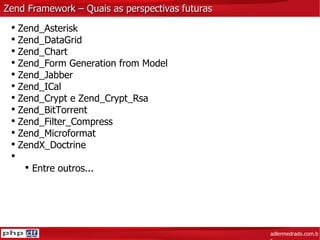 Zend Framework – Quais as perspectivas futuras adlermedrado.com.br Zend_Asterisk Zend_DataGrid Zend_Chart Zend_Form Generation from Model Zend_Jabber Zend_ICal Zend_Crypt e Zend_Crypt_Rsa Zend_BitTorrent Zend_Filter_Compress Zend_Microformat ZendX_Doctrine Entre outros... 