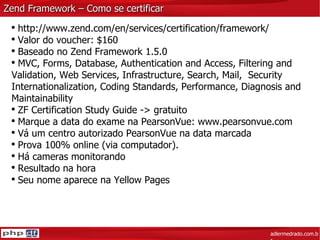 Zend Framework – Como se certificar adlermedrado.com.br http://www.zend.com/en/services/certification/framework/ Valor do voucher: $160 Baseado no Zend Framework 1.5.0 MVC, Forms, Database, Authentication and Access, Filtering and Validation, Web Services, Infrastructure, Search, Mail,  Security Internationalization, Coding Standards, Performance, Diagnosis and Maintainability ZF Certification Study Guide -> gratuito Marque a data do exame na PearsonVue:  www.pearsonvue.com Vá um centro autorizado PearsonVue na data marcada Prova 100% online (via computador). Há cameras monitorando Resultado na hora Seu nome aparece na Yellow Pages 