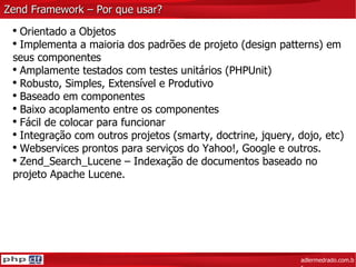 Zend Framework – Por que usar? adlermedrado.com.br Orientado a Objetos  Implementa a maioria dos padrões de projeto (design patterns) em seus componentes Amplamente testados com testes unitários (PHPUnit) Robusto, Simples, Extensível e Produtivo Baseado em componentes Baixo acoplamento entre os componentes Fácil de colocar para funcionar Integração com outros projetos (smarty, doctrine, jquery, dojo, etc) Webservices prontos para serviços do Yahoo!, Google e outros. Zend_Search_Lucene – Indexação de documentos baseado no projeto Apache Lucene. 