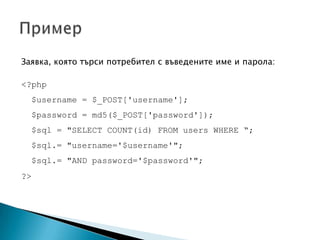 Заявка, която търси потребител с въведените име и парола:<?php$username = $_POST['username'];$password = md5($_POST['password']);$sql = "SELECT COUNT(id) FROM users WHERE “;$sql.= "username='$username'";  $sql.= "AND password='$password'";?>Пример