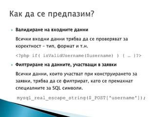Валидиране на входните данни	Всички входни данни трябва да се проверяват за коректност – тип, формат и т.н.<?php if( isValidUsername($username) ) { … }?>Филтриране нa данните, участващи в заявкиВсички данни, които участват при конструирането за заявки, трябва да се филтрират, като се премахнат специалните за SQL символи.mysql_real_escape_string($_POST['username']); Как да се предпазим?