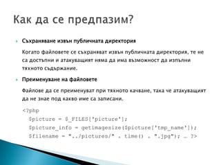 Съхраняване извън публичната директория	Когато файловете се съхраняват извън публичната директория, те не са достъпни и атакуващият няма да има възможност да изпълни тяхното съдържание.Преименуване на файловетеФайлове да се преименуват при тяхното качване, така че атакуващият да не знае под какво име са записани. <?php  $picture = $_FILES['picture'];$picture_info = getimagesize($picture['tmp_name']);$filename = "../pictures/" . time() . ".jpg");… ?> Как да се предпазим?